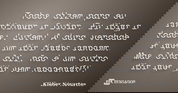Todos dizem para eu continuar a lutar. Eu digo a todos: Lutem! A dura verdade é que um dia todos cansam. Mas olha ali, não é um outro dia que já vem nascendo?!... Frase de Kléber Novartes.