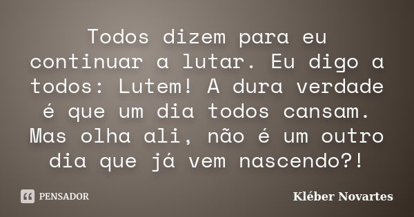 Todos dizem para eu continuar a lutar. Eu digo a todos: Lutem! A dura verdade é que um dia todos cansam. Mas olha ali, não é um outro dia que já vem nascendo?!... Frase de Kléber Novartes.