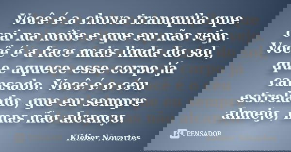 Você é a chuva tranquila que cai na noite e que eu não vejo. Você é a face mais linda do sol, que aquece esse corpo já cansado. Você é o céu estrelado, que eu s... Frase de Kléber Novartes.