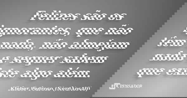 Felizes são os ignorantes, que não têm nada, não almejam nada e sequer sabem que existe algo além.... Frase de Kleber Pedroso (NerdAos40).
