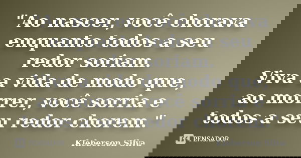 "Ao nascer, você chorava enquanto todos a seu redor soriam. Viva a vida de modo que, ao morrer, você sorria e todos a seu redor chorem."... Frase de Kleberson Silva.