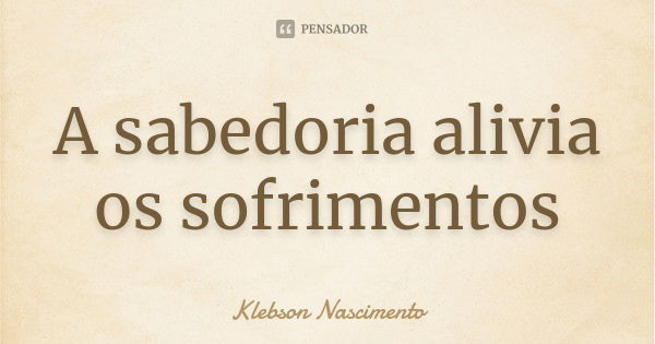 A sabedoria alivia os sofrimentos... Frase de Klebson Nascimento.