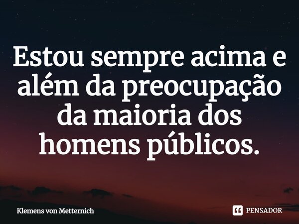 ⁠Estou sempre acima e além da preocupação da maioria dos homens públicos.... Frase de Klemens von Metternich.