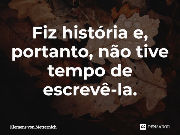 ⁠Fiz história e, portanto, não tive tempo de escrevê-la.... Frase de Klemens von Metternich.