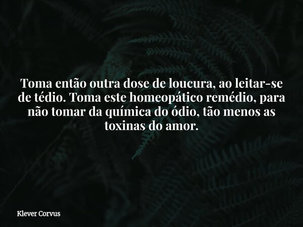 Toma então outra dose de loucura, ao leitar-se de tédio. Toma este homeopático remédio, para não tomar da química do ódio, tão menos as toxinas do amor.... Frase de Klever Corvus.