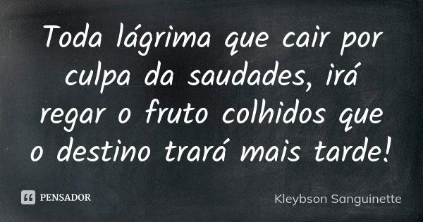 Toda lágrima que cair por culpa da saudades, irá regar o fruto colhidos que o destino trará mais tarde!... Frase de Kleybson Sanguinette.