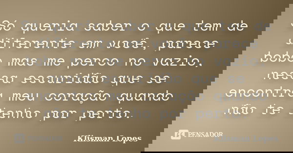 Só queria saber o que tem de diferente em você, parece bobo mas me perco no vazio, nessa escuridão que se encontra meu coração quando não te tenho por perto.... Frase de Klisman Lopes.