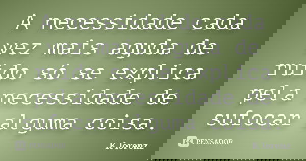 A necessidade cada vez mais aguda de ruído só se explica pela necessidade de sufocar alguma coisa.... Frase de K lorenz.