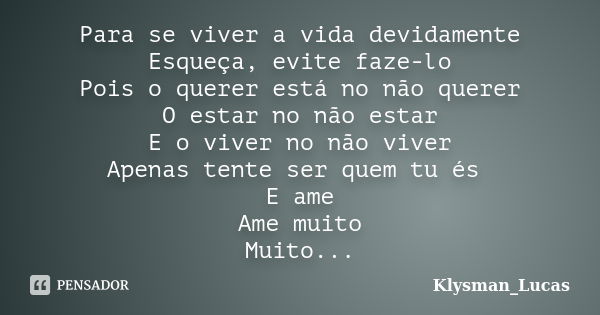 Para se viver a vida devidamente Esqueça, evite faze-lo Pois o querer está no não querer O estar no não estar E o viver no não viver Apenas tente ser quem tu és... Frase de Klysman_Lucas.