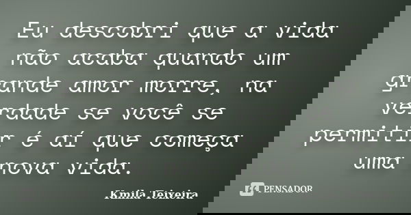 Eu descobri que a vida não acaba quando um grande amor morre, na verdade se você se permitir é aí que começa uma nova vida.... Frase de Kmila Teixeira.