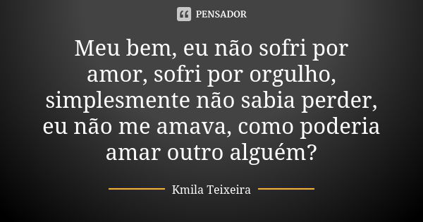 Meu bem, eu não sofri por amor, sofri por orgulho, simplesmente não sabia perder, eu não me amava, como poderia amar outro alguém?... Frase de Kmila Teixeira.