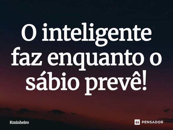 ⁠O inteligente faz enquanto o sábio prevê!... Frase de Kminheiro.