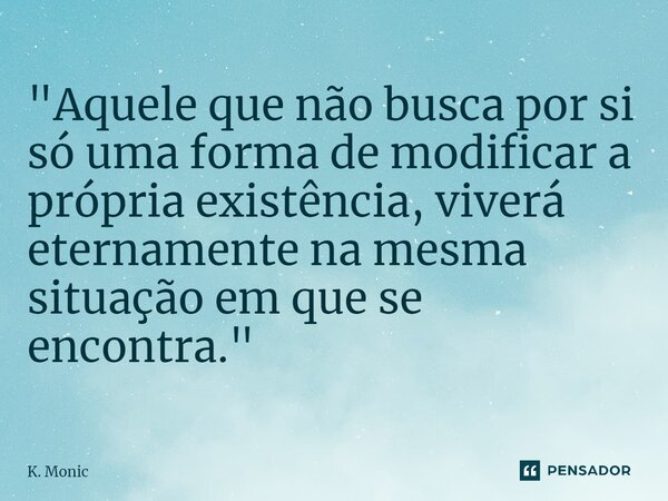 ⁠"Aquele que não busca por si só uma forma de modificar a própria existência, viverá eternamente na mesma situação em que se encontra."... Frase de K. Monic.
