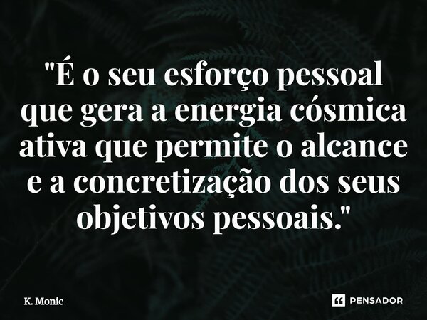 "⁠É o seu esforço pessoal que gera a energia cósmica ativa que permite o alcance e a concretização dos seus objetivos pessoais."... Frase de K. Monic.