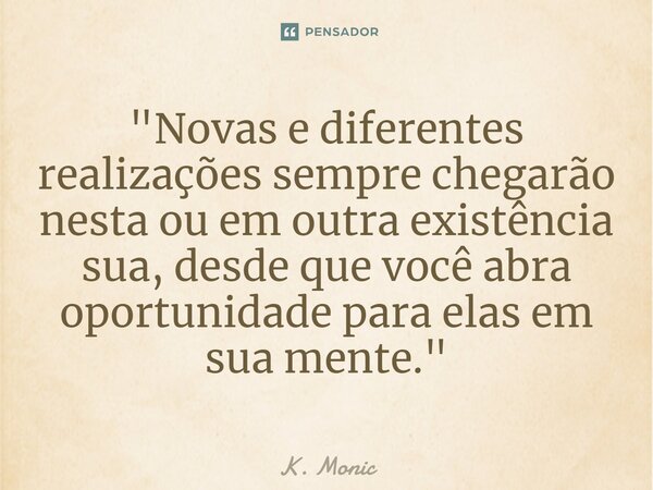 "Novas e diferentes realizações sempre chegarão nesta ou em outra existência sua, desde que você abra oportunidade para elas em sua mente."... Frase de K. Monic.