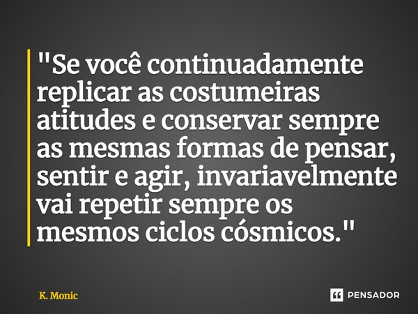 ⁠"Se você continuadamente replicar as costumeiras atitudes e conservar sempre as mesmas formas de pensar, sentir e agir, invariavelmente vai repetir sempre... Frase de K. Monic.