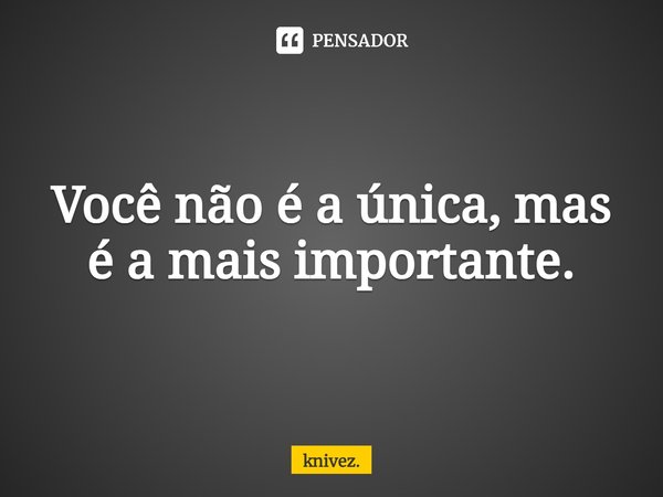 Você não é a única, mas é a mais importante.... Frase de knivez..