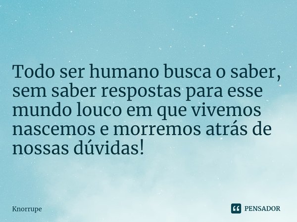 ⁠Todo ser humano busca o saber, sem saber respostas para esse mundo louco em que vivemos nascemos e morremos atrás de nossas dúvidas!... Frase de Knorrupe.