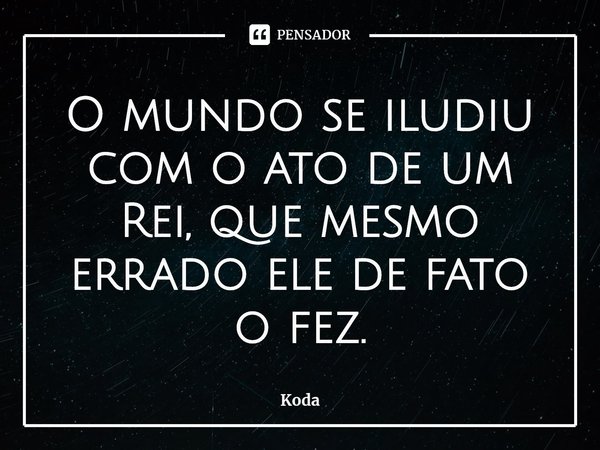 ⁠O mundo se iludiu com o ato de um Rei, que mesmo errado ele de fato o fez.... Frase de Koda.