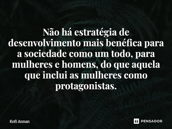 ⁠Não há estratégia de desenvolvimento mais benéfica para a sociedade como um todo, para mulheres e homens, do que aquela que inclui as mulheres como protagonist... Frase de Kofi Annan.