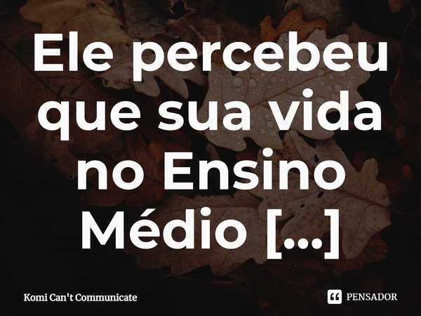 Ele percebeu que sua vida no Ensino Médio acabou antes mesmo de começar.... Frase de Komi Can't Communicate.