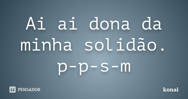 Ai ai dona da minha solidão. p-p-s-m... Frase de konai.