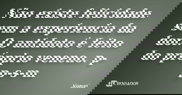 Não existe felicidade sem a experiencia da dor.O antidoto é feito do próprio veneno. p-p-s-m... Frase de konai.