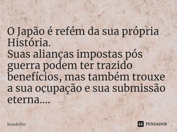 ⁠O Japão é refém da sua própria História.
Suas alianças impostas pós guerra podem ter trazido benefícios, mas também trouxe a sua ocupação e sua submissão etern... Frase de Kondolito.