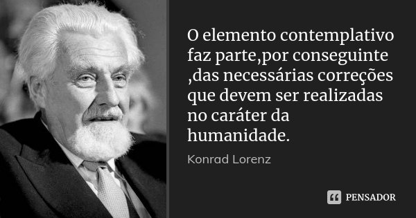 O elemento contemplativo faz parte,por conseguinte ,das necessárias correções que devem ser realizadas no caráter da humanidade.... Frase de Konrad lorenz.