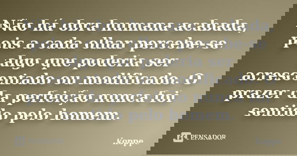 Não há obra humana acabada, pois a cada olhar percebe-se algo que poderia ser acrescentado ou modificado. O prazer da perfeição nunca foi sentido pelo homem.... Frase de koppe.
