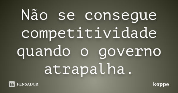 Não se consegue competitividade quando o governo atrapalha.... Frase de KOPPE.