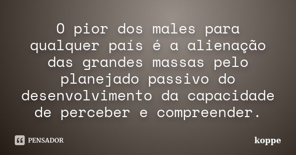 O pior dos males para qualquer país é a alienação das grandes massas pelo planejado passivo do desenvolvimento da capacidade de perceber e compreender.... Frase de koppe.