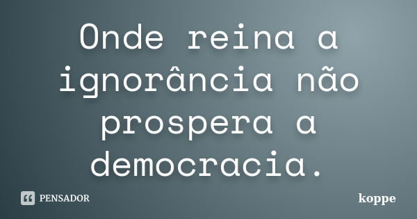 Onde reina a ignorância não prospera a democracia.... Frase de koppe.