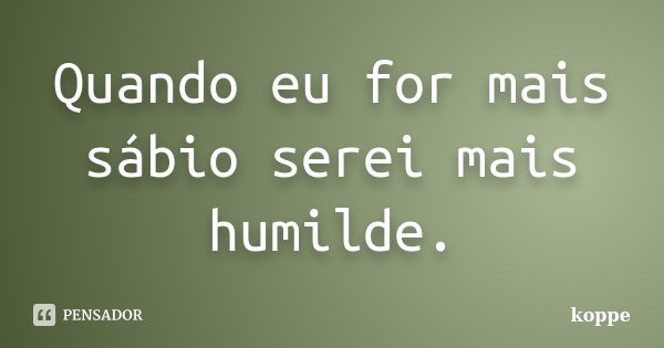 Quando eu for mais sábio serei mais humilde.... Frase de koppe.