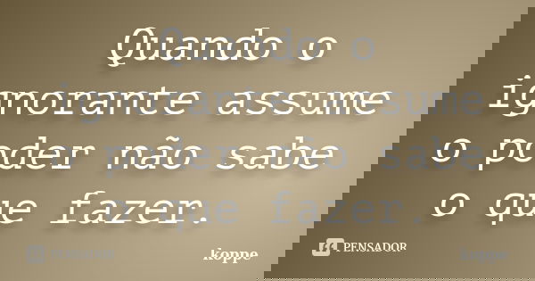 Quando o ignorante assume o poder não sabe o que fazer.... Frase de koppe.