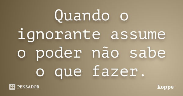 Quando o ignorante assume o poder não sabe o que fazer.... Frase de koppe.