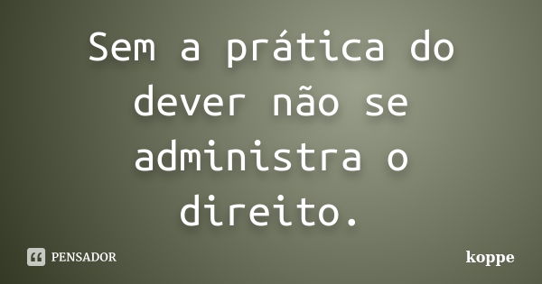 Sem a prática do dever não se administra o direito.... Frase de koppe.