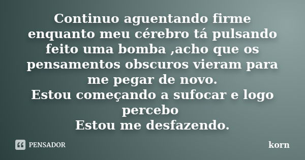 Continuo aguentando firme enquanto meu cérebro tá pulsando feito uma bomba ,acho que os pensamentos obscuros vieram para me pegar de novo. Estou começando a suf... Frase de Korn.