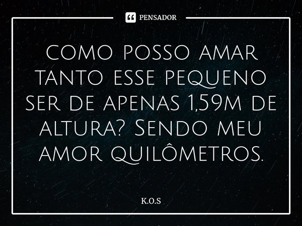 ⁠como posso amar tanto esse pequeno ser de apenas 1,59m de altura? Sendo meu amor quilômetros.... Frase de K.O.S.