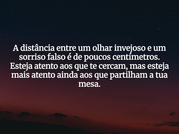 A distância entre um olhar invejoso e um sorriso falso é de poucos centímetros. Esteja atento aos que te cercam, mas esteja mais atento ainda aos que partilham ... Frase de Kosmos.