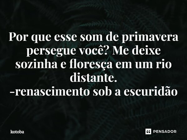 ⁠Por que esse som de primavera persegue você? Me deixe sozinha e floresça em um rio distante. -renascimento sob a escuridão... Frase de kotoba.