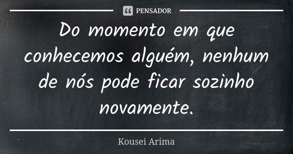 Do momento em que conhecemos alguém, nenhum de nós pode ficar sozinho novamente.... Frase de Kousei Arima.