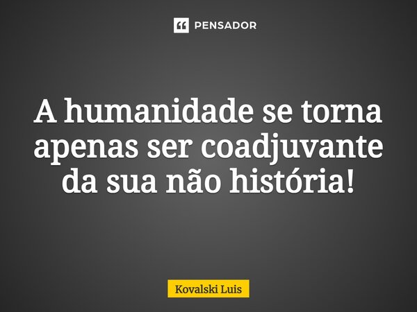 ⁠A humanidade se torna apenas ser coadjuvante da sua não história!... Frase de Kovalski Luis.