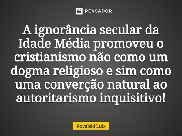 ⁠A ignorância secular da Idade Média promoveu o cristianismo não como um dogma religioso e sim como uma converção natural ao autoritarismo inquisitivo!... Frase de Kovalski Luis.