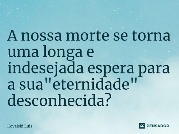 ⁠A nossa morte se torna uma longa e indesejada espera para a sua "eternidade" desconhecida?... Frase de Kovalski Luis.