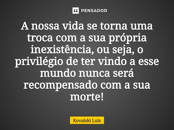 ⁠A nossa vida se torna uma troca com a sua própria inexistência, ou seja, o privilégio de ter vindo a esse mundo nunca será recompensado com a sua morte!... Frase de Kovalski Luis.