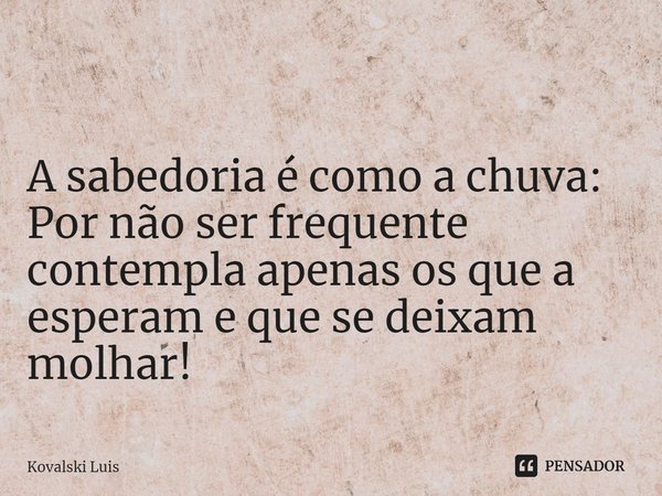 ⁠ A sabedoria é como a chuva: Por não ser frequente contempla apenas os que a esperam e que se deixam molhar!... Frase de Kovalski Luis.