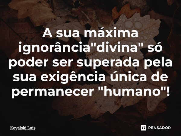 ⁠A sua máxima ignorância "divina" só poder ser superada pela sua exigência única de permanecer "humano"!... Frase de Kovalski Luis.