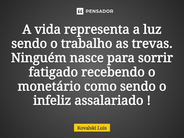 ⁠A vida representa a luz sendo o trabalho as trevas. Ninguém nasce para sorrir fatigado recebendo o monetário como sendo o infeliz assalariado !... Frase de Kovalski Luis.