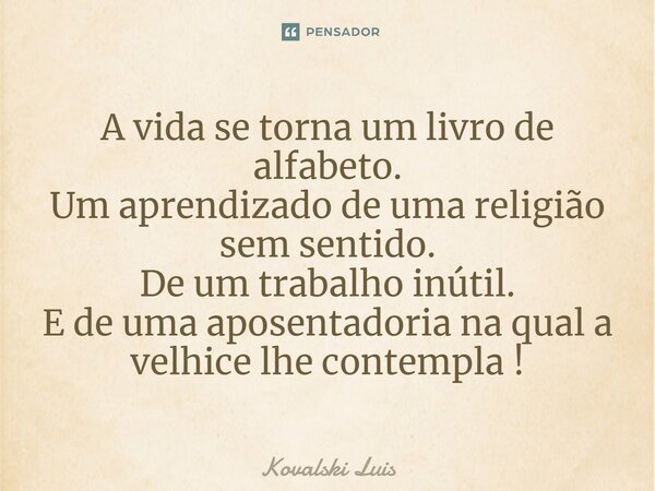 ⁠A vida se torna um livro de alfabeto. Um aprendizado de uma religião sem sentido. De um trabalho inútil. E de uma aposentadoria na qual a velhice lhe contempla... Frase de Kovalski Luis.